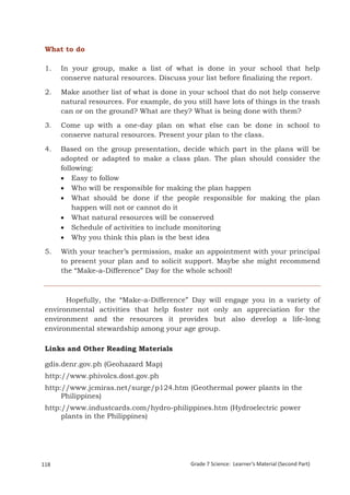 What to do

 1.    In your group, make a list of what is done in your school that help
       conserve natural resources. Discuss your list before finalizing the report.

 2.    Make another list of what is done in your school that do not help conserve
       natural resources. For example, do you still have lots of things in the trash
       can or on the ground? What are they? What is being done with them?

 3.    Come up with a one-day plan on what else can be done in school to
       conserve natural resources. Present your plan to the class.

 4.    Based on the group presentation, decide which part in the plans will be
       adopted or adapted to make a class plan. The plan should consider the
       following:
        Easy to follow
        Who will be responsible for making the plan happen
        What should be done if the people responsible for making the plan
           happen will not or cannot do it
        What natural resources will be conserved
        Schedule of activities to include monitoring
        Why you think this plan is the best idea

 5.    With your teacher’s permission, make an appointment with your principal
       to present your plan and to solicit support. Maybe she might recommend
       the “Make-a-Difference” Day for the whole school!



       Hopefully, the “Make-a-Difference” Day will engage you in a variety of
 environmental activities that help foster not only an appreciation for the
 environment and the resources it provides but also develop a life-long
 environmental stewardship among your age group.

 Links and Other Reading Materials

 gdis.denr.gov.ph (Geohazard Map)
 http://www.phivolcs.dost.gov.ph
 http://www.jcmiras.net/surge/p124.htm (Geothermal power plants in the
      Philippines)
 http://www.industcards.com/hydro-philippines.htm (Hydroelectric power
      plants in the Philippines)


 Grade 7 Science: Earth and Space                                                                202


118                                          Grade 7 Science: Learner’s Material (Second Part)
 