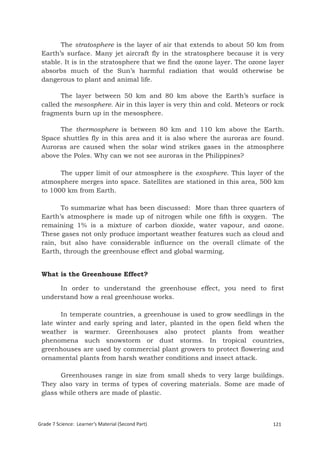 The stratosphere is the layer of air that extends to about 50 km from
 Earth’s surface. Many jet aircraft fly in the stratosphere because it is very
 stable. It is in the stratosphere that we find the ozone layer. The ozone layer
 absorbs much of the Sun’s harmful radiation that would otherwise be
 dangerous to plant and animal life.

        The layer between 50 km and 80 km above the Earth’s surface is
 called the mesosphere. Air in this layer is very thin and cold. Meteors or rock
 fragments burn up in the mesosphere.

       The thermosphere is between 80 km and 110 km above the Earth.
 Space shuttles fly in this area and it is also where the auroras are found.
 Auroras are caused when the solar wind strikes gases in the atmosphere
 above the Poles. Why can we not see auroras in the Philippines?

       The upper limit of our atmosphere is the exosphere. This layer of the
 atmosphere merges into space. Satellites are stationed in this area, 500 km
 to 1000 km from Earth.

       To summarize what has been discussed: More than three quarters of
 Earth’s atmosphere is made up of nitrogen while one fifth is oxygen. The
 remaining 1% is a mixture of carbon dioxide, water vapour, and ozone.
 These gases not only produce important weather features such as cloud and
 rain, but also have considerable influence on the overall climate of the
 Earth, through the greenhouse effect and global warming.


 What is the Greenhouse Effect?

      In order to understand the greenhouse effect, you need to first
 understand how a real greenhouse works.

       In temperate countries, a greenhouse is used to grow seedlings in the
 late winter and early spring and later, planted in the open field when the
 weather is warmer. Greenhouses also protect plants from weather
 phenomena such snowstorm or dust storms. In tropical countries,
 greenhouses are used by commercial plant growers to protect flowering and
 ornamental plants from harsh weather conditions and insect attack.

       Greenhouses range in size from small sheds to very large buildings.
 They also vary in terms of types of covering materials. Some are made of
 glass while others are made of plastic.



Grade 7 Science: Learner’s Material (Second Part)                           121
 Grade 7 Science: Earth and Space                                            205
 