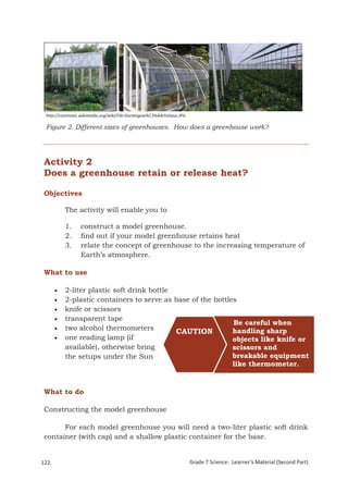 http://commons.wikimedia.org/wiki/File:Gartengew%C3%A4chshaus.JPG

 Figure 2. Different sizes of greenhouses. How does a greenhouse work?




 Activity 2
 Does a greenhouse retain or release heat?

 Objectives

         The activity will enable you to

         1.      construct a model greenhouse.
         2.      find out if your model greenhouse retains heat
         3.      relate the concept of greenhouse to the increasing temperature of
                 Earth’s atmosphere.

 What to use

        2-liter plastic soft drink bottle
        2-plastic containers to serve as base of the bottles
        knife or scissors
        transparent tape
                                                            Be careful when
        two alcohol thermometers                           handling sharp
                                           CAUTION
        one reading lamp (if                               objects like knife or
         available), otherwise bring                        scissors and
         the setups under the Sun                           breakable equipment
                                                            like thermometer.


 What to do

 Constructing the model greenhouse

       For each model greenhouse you will need a two-liter plastic soft drink
 container (with cap) and a shallow plastic container for the base.


122                                                                  Grade 7 Science: Learner’s Material (Second Part)
 Grade 7 Science: Earth and Space                                                                                 206
 
