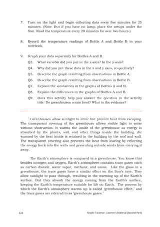 7.    Turn on the light and begin collecting data every five minutes for 25
       minutes. (Note: But if you have no lamp, place the setups under the
       Sun. Read the temperature every 20 minutes for over two hours.)


 8.    Record the temperature readings of Bottle A and Bottle B in your
       notebook.


 9.    Graph your data separately for Bottles A and B.
       Q3.     What variable did you put in the x-axis? In the y-axis?
       Q4.     Why did you put these data in the x and y axes, respectively?
       Q5.     Describe the graph resulting from observations in Bottle A.
       Q6.     Describe the graph resulting from observations in Bottle B.
       Q7.     Explain the similarities in the graphs of Bottles A and B.
       Q8.     Explain the differences in the graphs of Bottles A and B.
       Q9.     Does this activity help you answer the question in the activity
               title: Do greenhouses retain heat? What is the evidence?




       Greenhouses allow sunlight to enter but prevent heat from escaping.
 The transparent covering of the greenhouse allows visible light to enter
 without obstruction. It warms the inside of the greenhouse as energy is
 absorbed by the plants, soil, and other things inside the building. Air
 warmed by the heat inside is retained in the building by the roof and wall.
 The transparent covering also prevents the heat from leaving by reflecting
 the energy back into the walls and preventing outside winds from carrying it
 away.

        The Earth’s atmosphere is compared to a greenhouse. You know that
 besides nitrogen and oxygen, Earth’s atmosphere contains trace gases such
 as carbon dioxide, water vapor, methane, and ozone. Like the glass in a
 greenhouse, the trace gases have a similar effect on the Sun’s rays. They
 allow sunlight to pass through, resulting in the warming up of the Earth’s
 surface. But they absorb the energy coming from the Earth’s surface,
 keeping the Earth’s temperature suitable for life on Earth. The process by
 which the Earth’s atmosphere warms up is called ‘greenhouse effect,’ and
 the trace gases are referred to as ‘greenhouse gases.’




124                                            Grade 7 Science: Learner’s Material (Second Part)
 Grade 7 Science: Earth and Space                                                           208
 