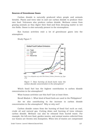 Sources of Greenhouse Gases

         Carbon dioxide is naturally produced when people and animals
 breathe. Plants and trees take in and use carbon dioxide to produce their
 own food. Volcanoes also produce carbon dioxide. Methane comes from
 grazing animals as they digest their food and from decaying matter in wet
 rice fields. Ozone is also naturally present in the stratosphere.

      But human activities emit a lot of greenhouse gases into the
 atmosphere.

          Study Figure 7.




                    http://en.wikipedia.org/wiki/File:Global_Carbon_Emission_by_Type
                    .png


                    Figure 7. Does burning of fossil fuels raise the
                    carbon dioxide concentration in the atmosphere?

      Which fossil fuel has the highest contribution to carbon dioxide
 concentration in the atmosphere?
          What human activities use this fuel? List at least three.
          Recall Module 1. What kind of fossil fuels are used in the Philippines?
      Are we also contributing to the increase                                   in    carbon   dioxide
 concentration in the atmosphere? Why or why not?

      Carbon dioxide comes from the burning of fossil fuel such as coal,
 crude oil and natural gas. Cutting down and burning of trees releases
 carbon dioxide. Methane can also be released from buried waste. For
 example, the left-over food, garden wastes, and animal wastes collected from
 our homes are thrown into dumpsites. When lots of wastes are compressed

Grade 7 Science: Learner’s Material (Second Part)                                                  127
 Grade 7 Science: Earth and Space                                                                   211
 