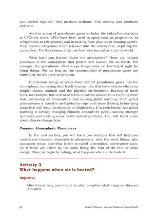 and packed together, they produce methane. Coal mining also produces
 methane.

        Another group of greenhouse gases includes the chlorofluorocarbons
 or CFCs for short. CFCs have been used in spray cans as propellants, in
 refrigerators as refrigerants, and in making foam plastics as foaming agents.
 They become dangerous when released into the atmosphere, depleting the
 ozone layer. For this reason, their use has been banned around the world.

        What have you learned about the atmosphere? There are natural
 processes in the atmosphere that protect and sustain life on Earth. For
 example, the greenhouse effect keeps temperature on Earth just right for
 living things. For as long as the concentration of greenhouse gases are
 controlled, we will have no problem.

        But human beings activities have emitted greenhouse gases into the
 atmosphere, increasing their levels to quantities that have adverse effects on
 people, plants, animals and the physical environment. Burning of fossil
 fuels, for example, has increased levels of carbon dioxide thus trapping more
 heat, increasing air temperature, and causing global warming. Such global
 phenomenon is feared to melt polar ice caps and cause flooding to low-lying
 areas that will result to reduction in biodiversity. It is even feared that global
 warming is already changing climates around the globe, causing stronger
 typhoons, and creating many health-related problems. You will learn more
 about climate change later.

 Common Atmospheric Phenomena

       In the next section, you will learn two concepts that will help you
 understand common atmospheric phenomena: why the wind blows, why
 monsoons occur, and what is the so-called intertropical convergence zone.
 All of these are driven by the same thing: the heat of the Sun or solar
 energy. Thus, we begin by asking, what happens when air is heated?



 Activity 3
 What happens when air is heated?
 Objective

       After this activity, you should be able to explain what happens when air
       is heated.




128                                           Grade 7 Science: Learner’s Material (Second Part)
 Grade 7 Science: Earth and Space                                                         212
 