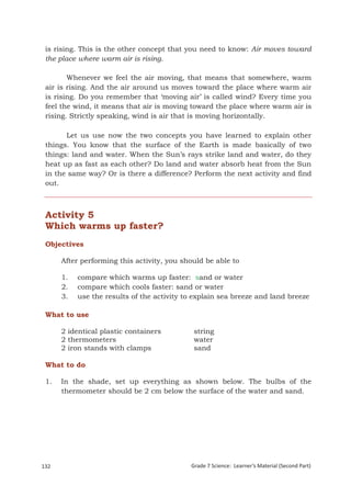 is rising. This is the other concept that you need to know: Air moves toward
 the place where warm air is rising.

        Whenever we feel the air moving, that means that somewhere, warm
 air is rising. And the air around us moves toward the place where warm air
 is rising. Do you remember that ‘moving air’ is called wind? Every time you
 feel the wind, it means that air is moving toward the place where warm air is
 rising. Strictly speaking, wind is air that is moving horizontally.

       Let us use now the two concepts you have learned to explain other
 things. You know that the surface of the Earth is made basically of two
 things: land and water. When the Sun’s rays strike land and water, do they
 heat up as fast as each other? Do land and water absorb heat from the Sun
 in the same way? Or is there a difference? Perform the next activity and find
 out.



 Activity 5
 Which warms up faster?
 Objectives

       After performing this activity, you should be able to

       1.     compare which warms up faster: sand or water
       2.     compare which cools faster: sand or water
       3.     use the results of the activity to explain sea breeze and land breeze

 What to use

       2 identical plastic containers           string
       2 thermometers                           water
       2 iron stands with clamps                sand

 What to do

 1.    In the shade, set up everything as shown below. The bulbs of the
       thermometer should be 2 cm below the surface of the water and sand.




132                                            Grade 7 Science: Learner’s Material (Second Part)
 Grade 7 Science: Earth and Space                                                           216
 