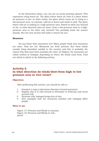In the illustration above, you can see an arrow pointing upward. This
 represents rising warm air. The place where warm air rises is a place where
 air pressure is low. In other words, the place where warm air is rising is a
 low-pressure area. In contrast, cold air is dense and tends to sink. The place
 where cold air is sinking is a high-pressure area. Based on what you learned
 so far, in what direction does air move, from a low-pressure area to a high-
 pressure area or the other way around? You probably know the answer
 already. But the next section will make it clearer for you.

 Monsoons

       Do you know what monsoons are? Many people think that monsoons
 are rains. They are not. Monsoons are wind systems. But these winds
 usually bring abundant rainfall to the country and this is probably the
 reason why they have been mistaken for rains. In Filipino, the monsoons are
 called amihan or habagat, depending on where the winds come from. Find
 out which is which in the following activity.




 Activity 6
 In what direction do winds blow–from high to low
 pressure area or vice versa?
 Objectives

       After performing this activity, you should be able to

       1.    Interpret a map to determine direction of wind movement
       2.    Explain why it is cold around in December to February and warm
             around July.
       3.    Illustrate why habagat brings lots of rain
       4.    Give examples how the monsoons (amihan and habagat) affect
             people.

 What to use

       Figure 17: Pressure and Winds in January
       Figure 18: Pressure and Winds in July
       pencil




136                                          Grade 7 Science: Learner’s Material (Second Part)
 Grade 7 Science: Earth and Space                                                         220
 