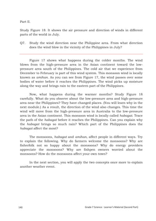 Part II.

 Study Figure 18. It shows the air pressure and direction of winds in different
 parts of the world in July.

 Q7.     Study the wind direction near the Philippine area. From what direction
         does the wind blow in the vicinity of the Philippines in July?



       Figure 17 shows what happens during the colder months. The wind
 blows from the high-pressure area in the Asian continent toward the low-
 pressure area south of the Philippines. The cold air that we experience from
 December to February is part of this wind system. This monsoon wind is locally
 known as amihan. As you can see from Figure 17, the wind passes over some
 bodies of water before it reaches the Philippines. The wind picks up moisture
 along the way and brings rain to the eastern part of the Philippines.

       Now, what happens during the warmer months? Study Figure 18
 carefully. What do you observe about the low-pressure area and high-pressure
 area near the Philippines? They have changed places. (You will learn why in the
 next module.) As a result, the direction of the wind also changes. This time the
 wind will move from the high-pressure area in Australia to the low-pressure
 area in the Asian continent. This monsoon wind is locally called habagat. Trace
 the path of the habagat before it reaches the Philippines. Can you explain why
 the habagat brings so much rain? Which part of the Philippines does the
 habagat affect the most?

        The monsoons, habagat and amihan, affect people in different ways. Try
 to explain the following. Why do farmers welcome the monsoons? Why are
 fisherfolk not so happy about the monsoons? Why do energy providers
 appreciate the monsoons? Why are fishpen owners worried about the
 monsoons? How do the monsoons affect your own town?

      In the next section, you will apply the two concepts once more to explain
 another weather event.




 Grade 7 Science: Earth and Space                                                              224


140                                        Grade 7 Science: Learner’s Material (Second Part)
 