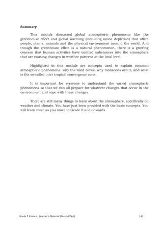 Summary

      This module discussed global atmospheric phenomena like the
greenhouse effect and global warming (including ozone depletion) that affect
people, plants, animals and the physical environment around the world. And
though the greenhouse effect is a natural phenomenon, there is a growing
concern that human activities have emitted substances into the atmosphere
that are causing changes in weather patterns at the local level.

       Highlighted in this module are concepts used to explain common
atmospheric phenomena: why the wind blows, why monsoons occur, and what
is the so-called inter tropical convergence zone.

      It is important for everyone to understand the varied atmospheric
phenomena so that we can all prepare for whatever changes that occur in the
environment and cope with these changes.

       There are still many things to learn about the atmosphere, specifically on
weather and climate. You have just been provided with the basic concepts. You
will learn more as you move to Grade 8 and onwards.




Grade 7 Science: Earth and Space                                                 227


Grade 7 Science: Learner’s Material (Second Part)                          143
 