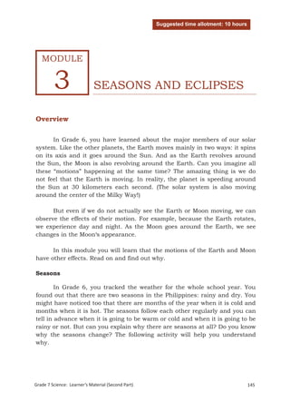Suggested time allotment: 10 hours




   MODULE


         3                   SEASONS AND ECLIPSES

Overview

      In Grade 6, you have learned about the major members of our solar
system. Like the other planets, the Earth moves mainly in two ways: it spins
on its axis and it goes around the Sun. And as the Earth revolves around
the Sun, the Moon is also revolving around the Earth. Can you imagine all
these “motions” happening at the same time? The amazing thing is we do
not feel that the Earth is moving. In reality, the planet is speeding around
the Sun at 30 kilometers each second. (The solar system is also moving
around the center of the Milky Way!)

      But even if we do not actually see the Earth or Moon moving, we can
observe the effects of their motion. For example, because the Earth rotates,
we experience day and night. As the Moon goes around the Earth, we see
changes in the Moon‘s appearance.

      In this module you will learn that the motions of the Earth and Moon
have other effects. Read on and find out why.

Seasons

        In Grade 6, you tracked the weather for the whole school year. You
found out that there are two seasons in the Philippines: rainy and dry. You
might have noticed too that there are months of the year when it is cold and
months when it is hot. The seasons follow each other regularly and you can
tell in advance when it is going to be warm or cold and when it is going to be
rainy or not. But can you explain why there are seasons at all? Do you know
why the seasons change? The following activity will help you understand
why.




Grade 7 Science: Earth and Space                                                         228
Grade 7 Science: Learner’s Material (Second Part)                                        145
 