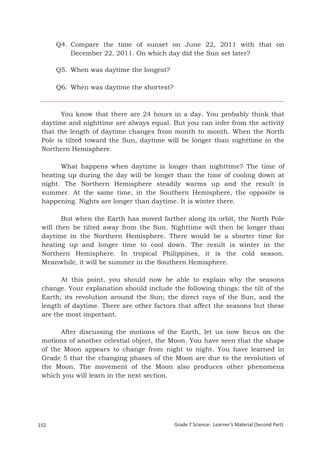 Q4. Compare the time of sunset on June 22, 2011 with that on
           December 22, 2011. On which day did the Sun set later?

       Q5. When was daytime the longest?

       Q6. When was daytime the shortest?



       You know that there are 24 hours in a day. You probably think that
 daytime and nighttime are always equal. But you can infer from the activity
 that the length of daytime changes from month to month. When the North
 Pole is tilted toward the Sun, daytime will be longer than nighttime in the
 Northern Hemisphere.

       What happens when daytime is longer than nighttime? The time                       of
 heating up during the day will be longer than the time of cooling down                   at
 night. The Northern Hemisphere steadily warms up and the result                          is
 summer. At the same time, in the Southern Hemisphere, the opposite                       is
 happening. Nights are longer than daytime. It is winter there.

        But when the Earth has moved farther along its orbit, the North Pole
 will then be tilted away from the Sun. Nighttime will then be longer than
 daytime in the Northern Hemisphere. There would be a shorter time for
 heating up and longer time to cool down. The result is winter in the
 Northern Hemisphere. In tropical Philippines, it is the cold season.
 Meanwhile, it will be summer in the Southern Hemisphere.

       At this point, you should now be able to explain why the seasons
 change. Your explanation should include the following things: the tilt of the
 Earth; its revolution around the Sun; the direct rays of the Sun, and the
 length of daytime. There are other factors that affect the seasons but these
 are the most important.

       After discussing the motions of the Earth, let us now focus on the
 motions of another celestial object, the Moon. You have seen that the shape
 of the Moon appears to change from night to night. You have learned in
 Grade 5 that the changing phases of the Moon are due to the revolution of
 the Moon. The movement of the Moon also produces other phenomena
 which you will learn in the next section.




152                                         Grade 7 Science: Learner’s Material (Second Part)
 Grade 7 Science: Earth and Space                                                        235
 