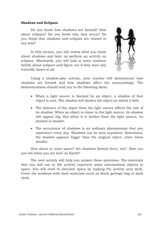 Shadows and Eclipses

       Do you know how shadows are formed? How
 about eclipses? Do you know why they occur? Do
 you think that shadows and eclipses are related in
 any way?

        In this section, you will review what you know
 about shadows and later on perform an activity on
 eclipses. Afterwards, you will look at some common
 beliefs about eclipses and figure out if they have any
 scientific bases at all.

      Using a shadow-play activity, your teacher will demonstrate how
 shadows are formed and how shadows affect the surroundings. The
 demonstrations should lead you to the following ideas:

             When a light source is blocked by an object, a shadow of that
              object is cast. The shadow will darken the object on which it falls.

             The distance of the object from the light source affects the size of
              its shadow. When an object is closer to the light source, its shadow
              will appear big. But when it is farther from the light source, its
              shadow is smaller.

             The occurrence of shadows is an ordinary phenomenon that you
              experience every day. Shadows can be seen anywhere. Sometimes,
              the shadow appears bigger than the original object, other times
              smaller.

       How about in outer space? Are shadows formed there, too? How can
 you tell when you are here on Earth?

        The next activity will help you answer these questions. The materials
 that you will use in the activity represent some astronomical objects in
 space. You will need to simulate space by making the activity area dark.
 Cover the windows with dark materials such as black garbage bag or dark
 cloth.




Grade 7 Science: Learner’s Material (Second Part)                             153
 Grade 7 Science: Earth and Space                                              236
 