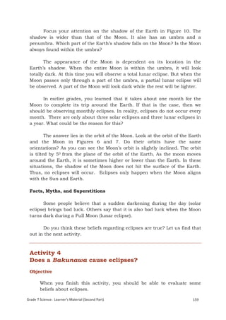 Focus your attention on the shadow of the Earth in Figure 10. The
 shadow is wider than that of the Moon. It also has an umbra and a
 penumbra. Which part of the Earth’s shadow falls on the Moon? Is the Moon
 always found within the umbra?

        The appearance of the Moon is dependent on its location in the
 Earth’s shadow. When the entire Moon is within the umbra, it will look
 totally dark. At this time you will observe a total lunar eclipse. But when the
 Moon passes only through a part of the umbra, a partial lunar eclipse will
 be observed. A part of the Moon will look dark while the rest will be lighter.

       In earlier grades, you learned that it takes about one month for the
 Moon to complete its trip around the Earth. If that is the case, then we
 should be observing monthly eclipses. In reality, eclipses do not occur every
 month. There are only about three solar eclipses and three lunar eclipses in
 a year. What could be the reason for this?

         The answer lies in the orbit of the Moon. Look at the orbit of the Earth
 and the Moon in Figures 6 and 7. Do their orbits have the same
 orientations? As you can see the Moon’s orbit is slightly inclined. The orbit
 is tilted by 50 from the plane of the orbit of the Earth. As the moon moves
 around the Earth, it is sometimes higher or lower than the Earth. In these
 situations, the shadow of the Moon does not hit the surface of the Earth.
 Thus, no eclipses will occur. Eclipses only happen when the Moon aligns
 with the Sun and Earth.

 Facts, Myths, and Superstitions

       Some people believe that a sudden darkening during the day (solar
 eclipse) brings bad luck. Others say that it is also bad luck when the Moon
 turns dark during a Full Moon (lunar eclipse).

       Do you think these beliefs regarding eclipses are true? Let us find that
 out in the next activity.



 Activity 4
 Does a Bakunawa cause eclipses?
 Objective

        When you finish this activity, you should be able to evaluate some
        beliefs about eclipses.

Grade 7 Science: Learner’s Material (Second Part)                            159
 Grade 7 Science: Earth and Space                                             242
 