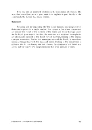 Now you are an informed student on the occurrence of eclipses. The
 next time an eclipse occurs, your task is to explain to your family or the
 community the factors that cause eclipse.

 Summary

       You may still be wondering why the topics Seasons and Eclipses were
 discussed together in a single module. The reason is that these phenomena
 are mainly the result of the motions of the Earth and Moon through space.
 As the Earth goes around the Sun, the northern and southern hemispheres
 are alternately exposed to the direct rays of the Sun, leading to the annual
 changes in seasons. And as the Moon goes around the Earth, it sometimes
 forms a straight line with the Sun and Earth, leading to the occurrence of
 eclipses. We do not directly see nor observe the motions of the Earth and
 Moon, but we can observe the phenomena that arise because of them.




Grade 7 Science: Learner’s Material (Second Part)                        161
 Grade 7 Science: Earth and Space                                        244
 