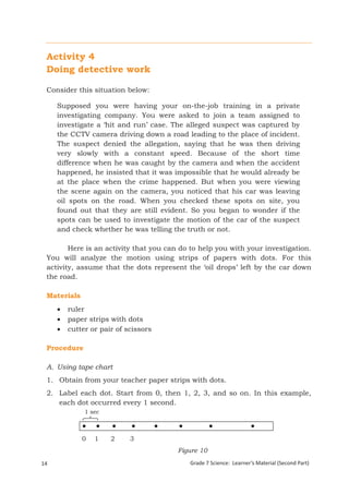Activity 4
 Doing detective work

  Consider this situation below:

      Supposed you were having your on-the-job training in a private
      investigating company. You were asked to join a team assigned to
      investigate a ‘hit and run’ case. The alleged suspect was captured by
      the CCTV camera driving down a road leading to the place of incident.
      The suspect denied the allegation, saying that he was then driving
      very slowly with a constant speed. Because of the short time
      difference when he was caught by the camera and when the accident
      happened, he insisted that it was impossible that he would already be
      at the place when the crime happened. But when you were viewing
      the scene again on the camera, you noticed that his car was leaving
      oil spots on the road. When you checked these spots on site, you
      found out that they are still evident. So you began to wonder if the
      spots can be used to investigate the motion of the car of the suspect
      and check whether he was telling the truth or not.

         Here is an activity that you can do to help you with your investigation.
  You will analyze the motion using strips of papers with dots. For this
  activity, assume that the dots represent the ‘oil drops’ left by the car down
  the road.

  Materials
         ruler
         paper strips with dots
         cutter or pair of scissors

  Procedure

  A. Using tape chart
  1. Obtain from your teacher paper strips with dots.
  2. Label each dot. Start from 0, then 1, 2, 3, and so on. In this example,
     each dot occurred every 1 second.
                1 sec



               0    1      2      3
                                         Figure 10
14Grade 7 Science: Energy In Motion         Grade 7 Science: Learner’s Material (Second Part)
                                                                                           96
 