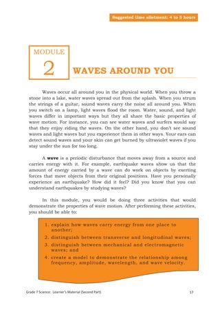 Suggested time allotment: 4 to 5 hours




    MODULE


          2                   WAVES AROUND YOU

       Waves occur all around you in the physical world. When you throw a
 stone into a lake, water waves spread out from the splash. When you strum
 the strings of a guitar, sound waves carry the noise all around you. When
 you switch on a lamp, light waves flood the room. Water, sound, and light
 waves differ in important ways but they all share the basic properties of
 wave motion. For instance, you can see water waves and surfers would say
 that they enjoy riding the waves. On the other hand, you don’t see sound
 waves and light waves but you experience them in other ways. Your ears can
 detect sound waves and your skin can get burned by ultraviolet waves if you
 stay under the sun for too long.

       A wave is a periodic disturbance that moves away from a source and
 carries energy with it. For example, earthquake waves show us that the
 amount of energy carried by a wave can do work on objects by exerting
 forces that move objects from their original positions. Have you personally
 experience an earthquake? How did it feel? Did you know that you can
 understand earthquakes by studying waves?

       In this module, you would be doing three activities that would
 demonstrate the properties of wave motion. After performing these activities,
 you should be able to:

            1. explain how waves carry energy from one place to
               another;
            2. distinguish between transverse and longitudinal waves;
            3. distinguish between mechanical and electromagnetic
               waves; and
            4. create a model to demonstrate the relationship among
               frequency, amplitude, wavelength, and wave velocity.




Grade 7 Science: Learner’s Material (Second Part)
 Grade 7 Science: Energy In Motion                                                     17
                                                                                        99
 