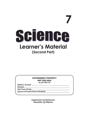 7

             Learner’s Material
                                 (Second Part)




                                  GOVERNMENT PROPERTY
                                      NOT FOR SALE
                                       ALLOTTED TO
          District/ School: _________________________________________
          Division _________________________________________________
          First Year of Use:_________________________________________
          Source of Fund (Year included):__________________________



                                Kagawaran ng Edukasyon
                                  Republika ng Pilipinas



                                                    i




Grade 7 Science: Learner’s Material (Second Part)                       3
 