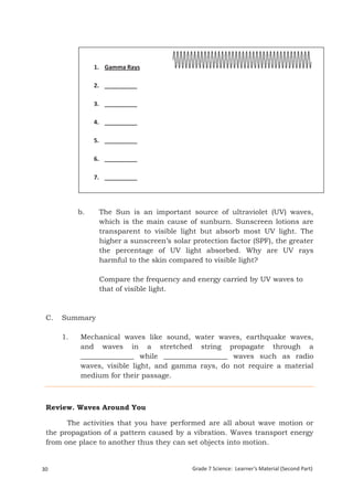 1. Gamma Rays

                   2. __________

                   3. __________

                   4. __________

                   5. __________

                   6. __________

                   7. __________




             b.      The Sun is an important source of ultraviolet (UV) waves,
                     which is the main cause of sunburn. Sunscreen lotions are
                     transparent to visible light but absorb most UV light. The
                     higher a sunscreen’s solar protection factor (SPF), the greater
                     the percentage of UV light absorbed. Why are UV rays
                     harmful to the skin compared to visible light?

                     Compare the frequency and energy carried by UV waves to
                     that of visible light.



 C.    Summary

       1.     Mechanical waves like sound, water waves, earthquake waves,
              and waves in a stretched string propagate through a
              _______________ while __________________ waves such as radio
              waves, visible light, and gamma rays, do not require a material
              medium for their passage.



 Review. Waves Around You

       The activities that you have performed are all about wave motion or
 the propagation of a pattern caused by a vibration. Waves transport energy
 from one place to another thus they can set objects into motion.


30                                              Grade 7 Science: Learner’s Material (Second Part)
 Grade 7 Science: Energy In Motion                                                           112
 