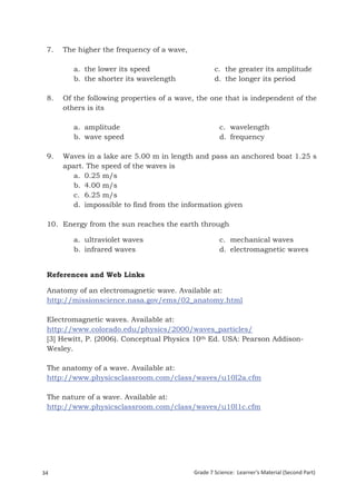 7.    The higher the frequency of a wave,

            a. the lower its speed                   c. the greater its amplitude
            b. the shorter its wavelength            d. the longer its period

 8.    Of the following properties of a wave, the one that is independent of the
       others is its

            a. amplitude                               c. wavelength
            b. wave speed                              d. frequency

 9.    Waves in a lake are 5.00 m in length and pass an anchored boat 1.25 s
       apart. The speed of the waves is
          a. 0.25 m/s
          b. 4.00 m/s
          c. 6.25 m/s
          d. impossible to find from the information given

 10. Energy from the sun reaches the earth through

            a. ultraviolet waves                       c. mechanical waves
            b. infrared waves                          d. electromagnetic waves


 References and Web Links

 Anatomy of an electromagnetic wave. Available at:
 http://missionscience.nasa.gov/ems/02_anatomy.html

 Electromagnetic waves. Available at:
 http://www.colorado.edu/physics/2000/waves_particles/
 [3] Hewitt, P. (2006). Conceptual Physics 10th Ed. USA: Pearson Addison-
 Wesley.

 The anatomy of a wave. Available at:
 http://www.physicsclassroom.com/class/waves/u10l2a.cfm

 The nature of a wave. Available at:
 http://www.physicsclassroom.com/class/waves/u10l1c.cfm




34                                           Grade 7 Science: Learner’s Material (Second Part)
  Grade 7 Science: Energy In Motion                                                       116
 