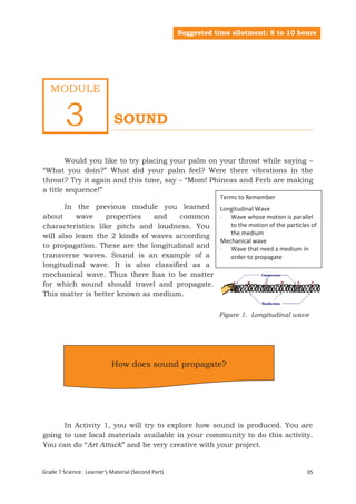 Suggested time allotment: 8 to 10 hours




   MODULE


         3                  SOUND

        Would you like to try placing your palm on your throat while saying –
“What you doin?” What did your palm feel? Were there vibrations in the
throat? Try it again and this time, say – “Mom! Phineas and Ferb are making
a title sequence!”
                                                               Terms to Remember
       In the previous module you learned                      Longitudinal Wave
about     wave    properties   and    common                   - Wave whose motion is parallel
characteristics like pitch and loudness. You                      to the motion of the particles of
will also learn the 2 kinds of waves according                    the medium
                                                               Mechanical wave
to propagation. These are the longitudinal and                 - Wave that need a medium in
transverse waves. Sound is an example of a                        order to propagate
longitudinal wave. It is also classified as a
mechanical wave. Thus there has to be matter
for which sound should travel and propagate.
This matter is better known as medium.

                                                               Figure 1. Longitudinal wave




                           How does sound propagate?




      In Activity 1, you will try to explore how sound is produced. You are
going to use local materials available in your community to do this activity.
You can do “Art Attack” and be very creative with your project.


Grade 7 Science: Learner’s Material (Second Part)                                             35
Grade 7 Science: Energy In Motion                                                            117
 