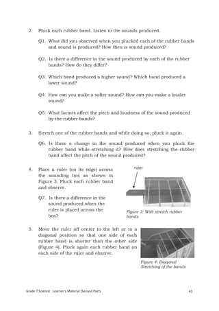 2.     Pluck each rubber band. Listen to the sounds produced.

        Q1. What did you observed when you plucked each of the rubber bands
            and sound is produced? How then is sound produced?

        Q2. Is there a difference in the sound produced by each of the rubber
            bands? How do they differ?

        Q3. Which band produced a higher sound? Which band produced a
            lower sound?

        Q4. How can you make a softer sound? How can you make a louder
            sound?

        Q5. What factors affect the pitch and loudness of the sound produced
            by the rubber bands?


 3.     Stretch one of the rubber bands and while doing so, pluck it again.

        Q6. Is there a change in the sound produced when you pluck the
            rubber band while stretching it? How does stretching the rubber
            band affect the pitch of the sound produced?


 4.     Place a ruler (on its edge) across              ruler   ruler
        the sounding box as shown in
        Figure 3. Pluck each rubber band
        and observe.

        Q7. Is there a difference in the
            sound produced when the
            ruler is placed across the              Figure 3: With stretch rubber
            box?                                    bands


 5.     Move the ruler off center to the left or to a
        diagonal position so that one side of each
        rubber band is shorter than the other side
        (Figure 4). Pluck again each rubber band on
        each side of the ruler and observe.
                                                           Figure 4: Diagonal
                                                           Stretching of the bands




Grade 7 Science: Learner’s Material (Second Part)                                    41
 Grade 7 Science: Energy In Motion                                                   123
 