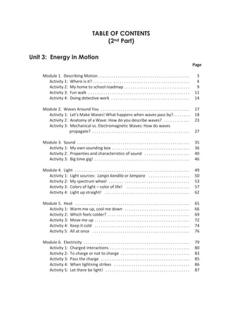 TABLE OF CONTENTS
                                                       (2nd Part)

 Unit 3: Energy in Motion
                                                                                                                                      Page

          Module 1. Describing Motion . . . . . . . . . . . . . . . . . . . . . . . . . . . . . . . . . . . . . . . . . .              3
            Activity 1: Where is it? . . . . . . . . . . . . . . . . . . . . . . . . . . . . . . . . . . . . . . . . . . . .           4
            Activity 2: My home to school roadmap . . . . . . . . . . . . . . . . . . . . . . . . . . . . . .                          9
            Activity 3: Fun walk . . . . . . . . . . . . . . . . . . . . . . . . . . . . . . . . . . . . . . . . . . . . . . .        11
            Activity 4: Doing detective work . . . . . . . . . . . . . . . . . . . . . . . . . . . . . . . . . . . .                  14

          Module 2. Waves Around You . . . . . . . . . . . . . . . . . . . . . . . . . . . . . . . . . . . . . . . . .                17
            Activity 1: Let’s Make Waves! What happens when waves pass by?. . . . . . . .                                             18
            Activity 2: Anatomy of a Wave: How do you describe waves? . . . . . . . . . . . .                                         23
            Activity 3: Mechanical vs. Electromagnetic Waves: How do waves
                        propagate? . . . . . . . . . . . . . . . . . . . . . . . . . . . . . . . . . . . . . . . . . . . . .          27

          Module 3. Sound . . . . . . . . . . . . . . . . . . . . . . . . . . . . . . . . . . . . . . . . . . . . . . . . . . . .     35
            Activity 1: My own sounding box . . . . . . . . . . . . . . . . . . . . . . . . . . . . . . . . . . . .                   36
            Activity 2: Properties and characteristics of sound . . . . . . . . . . . . . . . . . . . . .                             40
            Activity 3: Big time gig! . . . . . . . . . . . . . . . . . . . . . . . . . . . . . . . . . . . . . . . . . . . .         46

          Module 4. Light . . . . . . . . . . . . . . . . . . . . . . . . . . . . . . . . . . . . . . . . . . . . . . . . . . . . .    49
            Activity 1: Light sources: Langis kandila or lampara . . . . . . . . . . . . . . . . . . .                                 50
            Activity 2: My spectrum wheel . . . . . . . . . . . . . . . . . . . . . . . . . . . . . . . . . . . . .                    53
            Activity 3: Colors of light – color of life! . . . . . . . . . . . . . . . . . . . . . . . . . . . . .                     57
            Activity 4: Light up straight! . . . . . . . . . . . . . . . . . . . . . . . . . . . . . . . . . . . . . . .               62

          Module 5. Heat . . . . . . . . . . . . . . . . . . . . . . . . . . . . . . . . . . . . . . . . . . . . . . . . . . . . .     65
            Activity 1: Warm me up, cool me down . . . . . . . . . . . . . . . . . . . . . . . . . . . . . .                           66
            Activity 2: Which feels colder? . . . . . . . . . . . . . . . . . . . . . . . . . . . . . . . . . . . . . .                69
            Activity 3: Move me up . . . . . . . . . . . . . . . . . . . . . . . . . . . . . . . . . . . . . . . . . . . .             72
            Activity 4: Keep it cold . . . . . . . . . . . . . . . . . . . . . . . . . . . . . . . . . . . . . . . . . . . .           74
            Activity 5: All at once . . . . . . . . . . . . . . . . . . . . . . . . . . . . . . . . . . . . . . . . . . . . .          76

          Module 6. Electricity . . . . . . . . . . . . . . . . . . . . . . . . . . . . . . . . . . . . . . . . . . . . . . . . .      79
            Activity 1: Charged interactions . . . . . . . . . . . . . . . . . . . . . . . . . . . . . . . . . . . . .                 80
            Activity 2: To charge or not to charge . . . . . . . . . . . . . . . . . . . . . . . . . . . . . . . .                     83
            Activity 3: Pass the charge . . . . . . . . . . . . . . . . . . . . . . . . . . . . . . . . . . . . . . . . .              85
            Activity 4: When lightning strikes . . . . . . . . . . . . . . . . . . . . . . . . . . . . . . . . . . .                   86
            Activity 5: Let there be light! . . . . . . . . . . . . . . . . . . . . . . . . . . . . . . . . . . . . . . .              87




Grade 7 Science: Learner’s Material (Second Part)                                                                                      5
 