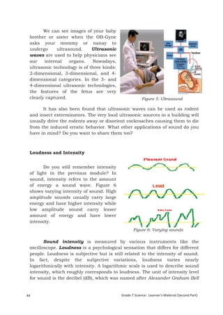 We can see images of your baby
  brother or sister when the OB-Gyne
  asks your mommy or nanay to
  undergo      ultrasound.     Ultrasonic
  waves are used to help physicians see
  our    internal    organs.   Nowadays,
  ultrasonic technology is of three kinds:
  2-dimensional, 3-dimensional, and 4-
  dimensional categories. In the 3- and
  4-dimensional ultrasonic technologies,
  the features of the fetus are very
  clearly captured.                                      Figure 5: Ultrasound

        It has also been found that ultrasonic waves can be used as rodent
  and insect exterminators. The very loud ultrasonic sources in a building will
  usually drive the rodents away or disorient cockroaches causing them to die
  from the induced erratic behavior. What other applications of sound do you
  have in mind? Do you want to share them too?



  Loudness and Intensity


        Do you still remember intensity
  of light in the previous module? In
  sound, intensity refers to the amount
  of energy a sound wave. Figure 6
  shows varying intensity of sound. High
  amplitude sounds usually carry large
  energy and have higher intensity while
  low amplitude sound carry lesser
  amount of energy and have lower
  intensity.
                                                    Figure 6: Varying sounds

         Sound intensity is measured by various instruments like the
  oscilloscope. Loudness is a psychological sensation that differs for different
  people. Loudness is subjective but is still related to the intensity of sound.
  In fact, despite the subjective variations, loudness varies nearly
  logarithmically with intensity. A logarithmic scale is used to describe sound
  intensity, which roughly corresponds to loudness. The unit of intensity level
  for sound is the decibel (dB), which was named after Alexander Graham Bell


44                                           Grade 7 Science: Learner’s Material (Second Part)
  Grade 7 Science: Energy In Motion                                                       126
 