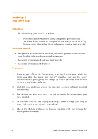 Activity 3
 Big time gig!


 Objectives

           In this activity, you should be able to:

           1.   create musical instruments using indigenous products and
           2.   use these instruments to compose tunes and present in a Gig.
                Students may also utilize other indigenous musical instruments.

 Materials Needed

          Indigenous materials such as sticks, bottles or glassware available in
           your locality to be used as musical instrument
          Localized or improvised stringed instruments
          Localized or improvised drum set

 Procedure

 1.       Form a group of four (4). One can play a stringed instrument, while the
          other can play the drum and the 3rd member can use the other
          instrument that your group will design or create. The last member will
          be your group’s solo performer.

 2.       Look for local materials which you can use to create different musical
          instruments.

 3.       Try to come up with your own composition using the instruments you
          have created.

 4.       In the class GIG you are to play and sing at least 2 songs (any song of
          your choice and your original composition).

 5.       Check the Rubric included to become familiar with the criteria for
          which you will be rated.




46                                               Grade 7 Science: Learner’s Material (Second Part)
 Grade 7 Science: Energy In Motion                                                            128
 
