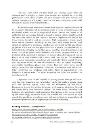 How was your GIG? Did you enjoy this activity? Aside from the
 concepts and principles in sound you learned and applied for a perfect
 performance what other insights can you identify? Can you extend your
 designs to come up with quality instruments using indigenous materials?
 You can be famous with your artworks...

        Sound waves are mechanical waves than need for a medium for sound
 to propagate. Vibrations of the medium create a series of compression and
 rarefaction which results to longitudinal waves. Sound can travel in all
 media but not in vacuum. Sound is fastest in matter that is closely packed
 like solid and slowest in gas. Speed of sound is dependent on factors like
 temperature, humidity and air pressure. High temperature brings much
 faster sound. Increased humidity, on the other hand makes sound travel
 slower. As pressure is increased, speed is also increased. Inertial and elastic
 properties of the medium also play an important part in the speed of sound.
 Solids tend to be highly elastic than gases and thus sound travel fastest in
 solids. In a single phase matter however, the inertial property which is the
 tendency of the material to maintain its motion also affect speed of sound.
 Humid air is more massive and is more inert than dry air. This condition
 brings lesser molecular interactions and eventually slower sound. Sound,
 just like other waves do have characteristics such as speed, frequency,
 wavelength, amplitude, phase and period. Like any other wave, sound
 exhibit properties like reflection, refraction, interference and diffraction.
 Other properties are loudness and pitch. Pitch is dependent on the
 frequency of sound wave. The higher frequency the higher the pitch of the
 sound produced.

        Organisms like us are capable of sensing sound through our ears.
 Just like other organism, our ears do have parts that perform special tasks
 until the auditory signals reach and are interpreted by our brain.
 Frequencies beyond the audible to human are known as ultrasonic (beyond
 the upper limit) and infrasonic (below the lower limit). Intensity and
 loudness are quantitative and qualitative descriptions of the energy carried
 by the wave. High amplitude waves are intense and are sensed as loud
 sound. Low amplitude sound waves are soft sound. Music is a special sound
 that forms patterns and are appealing to our sense of hearing.


 Reading Materials/Links/Websites
 http://www.physicsclassroom.com/Class/sound/u11l2c.cfm
 http://en.wikipedia.org/wiki/Sound#Sound_wave_properties_and_characteristics
 http://personal.cityu.edu.hk/~bsapplec/characte.htm
 http://www.slideshare.net/agatonlydelle/physics-sounds

48                                          Grade 7 Science: Learner’s Material (Second Part)
  Grade 7 Science: Energy In Motion                                                      130
 