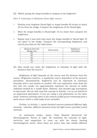 Q2. Which among the langis kandila or lampara is the brightest?

     Part 3: Intensity vs Distance from light source


     1.    Position your brightest Diwali light or langis kandila 20 inches or about
           50 cm from the wedge. Compute the brightness of the Diwali light.

     2.    Move the langis kandila or Diwali light 10 cm closer then compute the
           brightness.

     3.    Repeat step 2 and each time move the langis kandila or Diwali light 10
           cm closer to the wedge. Compute the corresponding brightness and
           record your data on the table below.

                   Distance from the                                    Brightness
                                          Observation
                      Wedge (cm)                                        (Candela)
                          50
                          40
                          30
                          20
                          10

     Q3. How would you relate the brightness or intensity of light with the
         distance from the source?

            Brightness of light depends on the source and the distance from the
     source. Brightness however, is qualitative and is dependent of the person’s
     perception. Quantitatively, brightness can be expressed as luminous
     intensity with a unit known as candela. The unit expression came from the
     fact that one candle can approximately represent the amount of visible
     radiation emitted by a candle flame. However, this decades-ago assumption
     is inaccurate. But we still used this concept in Activity 1 as we are limited to
     an improvised photometer. If you are using a real photometer on the other
     hand, luminous intensity refers to the amount of light power emanating from a
     point source within a solid angle of one steradian.

           Further, in Activity 1, varied chemical sources produced different light
     intensity. Likewise, different distances from the light source provided varied
     intensity.

            As mentioned earlier, James Clark Maxwell discovered the
     Electromagnetic Theory of Light. He combined the concepts of light,
     electricity and magnetism to come up with his theory forming
     electromagnetic waves. Since these are waves they also exhibit different


52                                             Grade 7 Science: Learner’s Material (Second Part)
     Grade 7 Science: Energy In Motion                                                       134
 