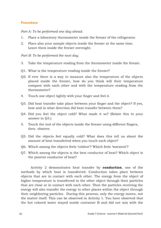 Procedure

 Part A: To be performed one day ahead.
 1.    Place a laboratory thermometer inside the freezer of the refrigerator.
 2.    Place also your sample objects inside the freezer at the same time.
       Leave them inside the freezer overnight.

 Part B: To be performed the next day.

 3.    Take the temperature reading from the thermometer inside the freezer.

 Q1. What is the temperature reading inside the freezer?
 Q2. If ever there is a way to measure also the temperature of the objects
     placed inside the freezer, how do you think will their temperature
     compare with each other and with the temperature reading from the
     thermometer?
 4.    Touch one object lightly with your finger and feel it.

 Q3. Did heat transfer take place between your finger and the object? If yes,
     how and in what direction did heat transfer between them?
 Q4. Did you feel the object cold? What made it so? (Relate this to your
     answer in Q3.)
 5.    Touch the rest of the objects inside the freezer using different fingers,
       then observe.

 Q5. Did the objects feel equally cold? What does this tell us about the
     amount of heat transferred when you touch each object?
 Q6. Which among the objects feels ‘coldest’? Which feels ‘warmest’?
 Q7. Which among the objects is the best conductor of heat? Which object is
     the poorest conductor of heat?


        Activity 2 demonstrates heat transfer by conduction, one of the
 methods by which heat is transferred. Conduction takes place between
 objects that are in contact with each other. The energy from the object of
 higher temperature is transferred to the other object through their particles
 that are close or in contact with each other. Then the particles receiving the
 energy will also transfer the energy to other places within the object through
 their neighboring particles. During this process, only the energy moves, not
 the matter itself. This can be observed in Activity 1. You have observed that
 the hot colored water stayed inside container B and did not mix with the


70                                            Grade 7 Science: Learner’s Material (Second Part)
 Grade 7 Science: Energy In Motion                                                         152
 