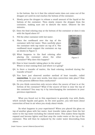 to the bottom. See to it that the colored water does not come out of the
        dropper yet until its end reaches the bottom of the container.
  4.    Slowly press the dropper to release a small amount of the liquid at the
        bottom of the container. Then slowly remove the dropper from the
        container, making sure not to disturb the water. Observe for few
        minutes.
  Q1. Does the food coloring stay at the bottom of the container or does it mix
      with the liquid above it?
  5.    Fill the other container with hot water.
  6.    Place the cardboard over the top of the
        container with hot water. Then carefully place
        the container with tap water on top of it. The
        cardboard must support the container on top
        as shown in Figure 5.
  Q2. What happens to the food coloring after
      placing the container above the other                       Figure 5
      container? Why does this happen?
  Q3. How is heat transfer taking place in the setup?
      Where is heat coming from and where is it going?
  Q4. Is there a transfer of matter, the food coloring, involved during the
      transfer of heat?
  Q5. You have just observed another method of heat transfer, called
      convection. In your own words, how does convection take place? How
      is this process different from conduction?
  Q6. Do you think convection only occurs when the source of heat is at the
      bottom of the container? What if the source of heat is near the top of
      the container? You may try it by interchanging the containers in your
      previous experiment.


       What you found out in this experiment is generally true with fluids,
  which include liquids and gases. In the next quarter, you will learn about
  convection of heat in air when you study about winds.

        So what happens in your experiment? When you placed the glass on
  top of another glass with hot water, heat transfer takes place from the hot
  water to the tap water including the colored water. This makes these liquids
  expand and become lighter and float atop the cooler water at the top of the
  container. This will then be replaced by the cooler water descending from
  above.

Grade 7 Science: Learner’s Material (Second Part)                            73
  Grade 7 Science: Energy In Motion                                          155
 