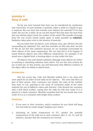 Activity 4
 Keep it cold

        So far you have learned that heat can be transferred by conduction
 and convection. In each method, a material, either a solid or a liquid or gas,
 is required. But can heat also transfer even without the material? If we stay
 under the sun for a while, do we not feel warm? But how does the heat from
 this very distant object reach the surface of the earth? The transfer of energy
 from the sun across nearly empty space is made possible by radiation.
 Radiation takes place even in the absence of material.
       Do you know that all objects, even ordinary ones, give off heat into the
 surrounding by radiation? Yes, and that includes us! But why don't we feel
 it? We do not feel this radiation because we are normally surrounded by
 other objects of the same temperature. We can only feel it if we happen to
 stand between objects that have different temperature, for example, if we
 stand near a lighted bulb, a burning object, or stay under the Sun.
       All objects emit and absorb radiation although some objects are better
 at emitting or absorbing radiation than others. Try out this next activity for
 you to find out. In this activity, you will determine how different surfaces of
 the object affect its ability to absorb heat.

 Introduction

       One hot sunny day, Cobi and Mumble walked into a tea shop and
 each asked for an order of iced milk tea for takeout. The crew told them as
 part of their promo, their customers can choose the color of the tumbler
 they want to use, pointing to the array of containers made of the same
 material but are of different colors and textures. Cobi favored the container
 with a dull black surface, saying that the milk tea will stay cooler if it is
 placed in a black container. Mumble remarked that the tea would stay even
 cooler if it is in a container with bright shiny surface.

 Prediction

 1.    If you were in their situation, which container do you think will keep
       the iced milk tea cooler longer? Explain your choice.


 2.    Assuming an initial temperature of 5°C, predict the possible
       temperatures of the milk tea in each container after 5, 10, 15, and 20
       minutes. Assume that the containers are covered.

74                                          Grade 7 Science: Learner’s Material (Second Part)
 Grade 7 Science: Energy In Motion                                                       156
 