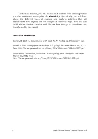 In the next module, you will learn about another form of energy which
 you also encounter in everyday life, electricity. Specifically, you will learn
 about the different types of charges and perform activities that will
 demonstrate how objects can be charged in different ways. You will also
 build simple electric circuits and discuss how energy is transferred and
 transformed in the circuit.



 Links and References

 Sootin, H. (1964). Experiments with heat. W.W. Norton and Company, Inc.

 Where is Heat coming from and where is it going? Retrieved March 10, 2012
 from http://www.powersleuth.org/docs/EHM%20Lesson%204%20FT.pdf

 Conduction, Convection, Radiation: Investigating Heat Transfers. Retrieved
 March 10, 2012 from
 http://www.powersleuth.org/docs/EHM%20Lesson%205%20FT.pdf




78                                         Grade 7 Science: Learner’s Material (Second Part)
  Grade 7 Science: Energy In Motion                                                     160
 