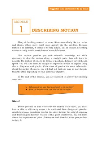 Suggested time allotment: 8 to 10 hours




   MODULE


         1                   DESCRIBING MOTION

     Many of the things around us move. Some move slowly like the turtles
and clouds, others move much more quickly like the satellites. Because
motion is so common, it seems to be very simple. But in science, describing
motion actually entails careful use of some definitions.

      This module provides you with scientific knowledge and skills
necessary to describe motion along a straight path. You will learn to
describe the motion of objects in terms of position, distance travelled, and
speed. You will also learn to analyze or represent motion of objects using
charts, diagrams, and graphs. While these all provide the same information
about the motion of objects, you will find out that one may be more helpful
than the other depending on your particular objective.

      At the end of this module, you are expected to answer the following
questions:


                        When can we say that an object is in motion?
                        How do we describe the motion of an object?




Where?

       Before you will be able to describe the motion of an object, you must
first be able to tell exactly where it is positioned. Describing exact position
entails two ideas: describing how far the object is from the point of reference
and describing its direction relative to that point of reference. You will learn
about the importance of point of reference and direction when you perform
Activity 1.




Grade 7 Science: Learner’s Material (Second Part)                                        3
Grade 7 Science: Energy In Motion                                                       85
 