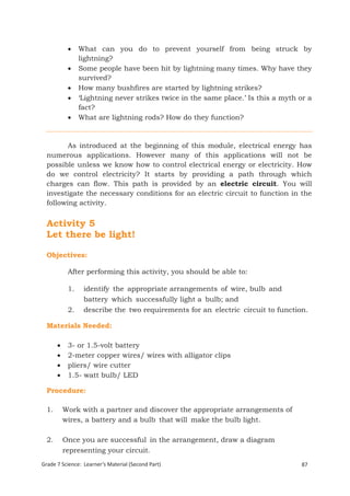     What can you do to prevent yourself from being struck by
                 lightning?
                Some people have been hit by lightning many times. Why have they
                 survived?
                How many bushfires are started by lightning strikes?
                ‘Lightning never strikes twice in the same place.’ Is this a myth or a
                 fact?
                What are lightning rods? How do they function?


         As introduced at the beginning of this module, electrical energy has
  numerous applications. However many of this applications will not be
  possible unless we know how to control electrical energy or electricity. How
  do we control electricity? It starts by providing a path through which
  charges can flow. This path is provided by an electric circuit. You will
  investigate the necessary conditions for an electric circuit to function in the
  following activity.


  Activity 5
  Let there be light!

  Objectives:

            After performing this activity, you should be able to:

            1.    identify the appropriate arrangements of wire, bulb and
                  battery which successfully light a bulb; and
            2.    describe the two requirements for an electric circuit to function.

  Materials Needed:

           3- or 1.5-volt battery
           2-meter copper wires/ wires with alligator clips
           pliers/ wire cutter
           1.5- watt bulb/ LED

  Procedure:

  1.       Work with a partner and discover the appropriate arrangements of
           wires, a battery and a bulb that will make the bulb light.

  2.       Once you are successful in the arrangement, draw a diagram
           representing your circuit.
Grade 7 Science: Learner’s Material (Second Part)                                  87
  Grade 7 Science: Energy In Motion                                                169
 