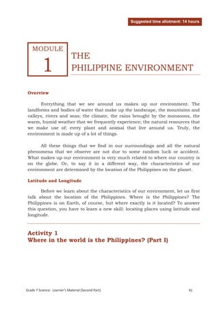 Suggested time allotment: 14 hours




    MODULE
                             THE
          1                  PHILIPPINE ENVIRONMENT

 Overview

       Everything that we see around us makes up our environment. The
 landforms and bodies of water that make up the landscape, the mountains and
 valleys, rivers and seas; the climate, the rains brought by the monsoons, the
 warm, humid weather that we frequently experience; the natural resources that
 we make use of; every plant and animal that live around us. Truly, the
 environment is made up of a lot of things.

       All these things that we find in our surroundings and all the natural
 phenomena that we observe are not due to some random luck or accident.
 What makes up our environment is very much related to where our country is
 on the globe. Or, to say it in a different way, the characteristics of our
 environment are determined by the location of the Philippines on the planet.

 Latitude and Longitude

       Before we learn about the characteristics of our environment, let us first
 talk about the location of the Philippines. Where is the Philippines? The
 Philippines is on Earth, of course, but where exactly is it located? To answer
 this question, you have to learn a new skill: locating places using latitude and
 longitude.



 Activity 1
 Where in the world is the Philippines? (Part I)




 Grade 7 Science: Earth and Space                                                    175




Grade 7 Science: Learner’s Material (Second Part)                               91
 