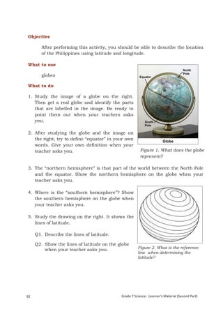 Objective

        After performing this activity, you should be able to describe the location
        of the Philippines using latitude and longitude.

What to use

        globes

What to do

1. Study the image of a globe on the right.
   Then get a real globe and identify the parts
   that are labelled in the image. Be ready to
   point them out when your teachers asks
   you.

2. After studying the globe and the image on
   the right, try to define “equator” in your own
   words. Give your own definition when your
   teacher asks you.                                    Figure 1. What does the globe
                                                        represent?

3. The “northern hemisphere” is that part of the world between the North Pole
   and the equator. Show the northern hemisphere on the globe when your
   teacher asks you.

4. Where is the “southern hemisphere”? Show
   the southern hemisphere on the globe when
   your teacher asks you.

5. Study the drawing on the right. It shows the
   lines of latitude.

     Q1. Describe the lines of latitude.

     Q2. Show the lines of latitude on the globe
         when your teacher asks you.                   Figure 2. What is the reference
                                                       line when determining the
                                                       latitude?




Grade 7 Science: Earth and Space                                                                 176


92                                           Grade 7 Science: Learner’s Material (Second Part)
 
