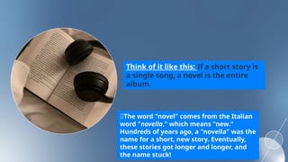Think of it like this: If a short story is
a single song, a novel is the entire
album.
💬The word "novel" comes from the Italian
word "novella," which means "new."
Hundreds of years ago, a "novella" was the
name for a short, new story. Eventually,
these stories got longer and longer, and
the name stuck!
 