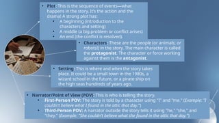 • Plot: This is the sequence of events—what
happens in the story. It’s the action and the
drama! A strong plot has:
• A beginning (introduction to the
characters and setting)
• A middle (a big problem or conflict arises)
• An end (the conflict is resolved).
• Characters: These are the people (or animals, or
robots!) in the story. The main character is called
the protagonist. The character or force working
against them is the antagonist.
• Setting: This is where and when the story takes
place. It could be a small town in the 1980s, a
wizard school in the future, or a pirate ship on
the high seas hundreds of years ago.
• Narrator/Point of View (POV): This is who is telling the story.
• First-Person POV: The story is told by a character using "I" and "me." (Example: "I
couldn't believe what I found in the attic that day.")
• Third-Person POV: A narrator outside the story tells it using "he," "she," and
"they." (Example: "She couldn't believe what she found in the attic that day.")
 