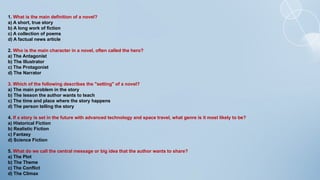 1. What is the main definition of a novel?
a) A short, true story
b) A long work of fiction
c) A collection of poems
d) A factual news article
2. Who is the main character in a novel, often called the hero?
a) The Antagonist
b) The Illustrator
c) The Protagonist
d) The Narrator
3. Which of the following describes the "setting" of a novel?
a) The main problem in the story
b) The lesson the author wants to teach
c) The time and place where the story happens
d) The person telling the story
4. If a story is set in the future with advanced technology and space travel, what genre is it most likely to be?
a) Historical Fiction
b) Realistic Fiction
c) Fantasy
d) Science Fiction
5. What do we call the central message or big idea that the author wants to share?
a) The Plot
b) The Theme
c) The Conflict
d) The Climax
 