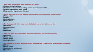 1. What is the main purpose of the exposition in a story?
a) To describe the final battle
b) To introduce the characters, setting, and the character's normal life
c) To show the aftermath of the climax
d) To present the highest point of tension
2. During which part of the plot does the main character first encounter the central conflict?
a) Rising Action
b) Climax
c) Inciting Incident
d) Falling Action
3. The "turning point" of the story, where the battle is won or lost, is known as the:
a) Resolution
b) Inciting Incident
c) Climax
d) Exposition
4. What part of the plot deals with the aftermath of the climax and ties up loose ends?
a) Exposition
b) Rising Action
c) Falling Action
d) Inciting Incident
5. The final part of the story, where the conflict is resolved and a "new normal" is established, is called the:
a) Climax
b) Rising Action
c) Resolution (or Denouement)
d) Exposition
 