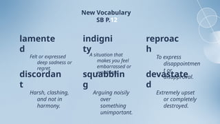 New Vocabulary
SB P.12
lamente
d
discordan
t
indigni
ty
squabblin
g
reproac
h
devastate
d
Felt or expressed
deep sadness or
regret.
A situation that
makes you feel
embarrassed or
worthless.
To express
disappointmen
t or
disapproval.
Harsh, clashing,
and not in
harmony.
Arguing noisily
over
something
unimportant.
Extremely upset
or completely
destroyed.
 