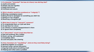 1. If a character **lamented** the loss of a friend, how did they feel?
a) Joyful and excited
b) Deeply sad and regretful
c) Angry and furious
d) Confused and unsure
2. Which situation would be considered an **indignity**?
a) Winning a prestigious award
b) Being forced to apologize for something you didn't do
c) Going on a fun vacation
d) Receiving a thoughtful gift
3. What does it mean to **reproach** someone?
a) To congratulate them on a job well done
b) To ask them for a favor
c) To criticize or express disappointment in them
d) To ignore them completely
4. A **discordant** sound is best described as:
a) Soft and soothing, like a lullaby
b) Harsh, jarring, and unpleasant
c) Completely silent
d) Loud and joyful, like cheering
5. If two characters are **squabbling**, what are they most likely doing?
a) Working together on a project
b) Having a quiet, serious discussion
c) Arguing loudly about something small
d) Helping each other solve a problem
 