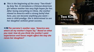 ● This is the beginning of the story "Two Kinds"
by Amy Tan. It introduces a Chinese-American
girl whose mother has very high hopes for her.
After losing everything in China, the mother
moved to America with a strong belief that
here, you can become anything you want—
even a child prodigy. She is determined to see
her daughter achieve great success.
👁‍
🗨The narrator's mother says, "America was
where all my mother’s hopes lay." Based on what
you read, how do you think the mother's past
experiences and losses might affect the way she
raises her daughter?
 