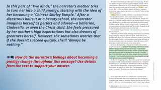 In this part of "Two Kinds," the narrator’s mother tries
to turn her into a child prodigy, starting with the idea of
her becoming a "Chinese Shirley Temple." After a
disastrous haircut at a beauty school, the narrator
imagines herself as perfect and adored—a ballerina,
Cinderella, or even the Christ child. She feels pressured
by her mother’s high expectations but also dreams of
greatness herself. However, she sometimes worries that
if she doesn’t succeed quickly, she’ll "always be
nothing.“
👁‍
🗨 How do the narrator’s feelings about becoming a
prodigy change throughout this passage? Use details
from the text to support your answer.
 