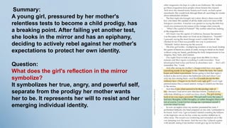 Summary:
A young girl, pressured by her mother's
relentless tests to become a child prodigy, has
a breaking point. After failing yet another test,
she looks in the mirror and has an epiphany,
deciding to actively rebel against her mother's
expectations to protect her own identity.
Question:
What does the girl's reflection in the mirror
symbolize?
It symbolizes her true, angry, and powerful self,
separate from the prodigy her mother wants
her to be. It represents her will to resist and her
emerging individual identity.
 
