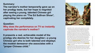 Summary:
The narrator's mother temporarily gave up on
her prodigy tests, but her hope is reignited
after seeing a young, talented Chinese girl
playing the piano on *The Ed Sullivan Show*,
captivating her completely.
Question:
Why does the performance on TV so instantly
captivate the narrator's mother?
It presents a real, achievable model of the
prodigy she desires for her daughter—a young
Chinese girl who is both talented and displays
the modest demeanor she associates with a
"proper Chinese child."
 