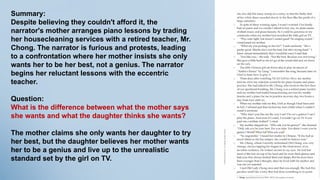 Summary:
Despite believing they couldn't afford it, the
narrator's mother arranges piano lessons by trading
her housecleaning services with a retired teacher, Mr.
Chong. The narrator is furious and protests, leading
to a confrontation where her mother insists she only
wants her to be her best, not a genius. The narrator
begins her reluctant lessons with the eccentric
teacher.
Question:
What is the difference between what the mother says
she wants and what the daughter thinks she wants?
The mother claims she only wants her daughter to try
her best, but the daughter believes her mother wants
her to be a genius and live up to the unrealistic
standard set by the girl on TV.
 