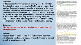 Summary:
In this excerpt from "Two Kinds" by Amy Tan, the narrator
describes her piano lessons with Mr. Chong, an elderly deaf
teacher. Because he cannot hear, he is unaware of the many
mistakes she makes while playing. She realizes she can get
away with playing poorly and becomes lazy, never correcting
her errors. Though she quickly learns the basics, she refuses
to put in real effort and only practices playing badly on
purpose. Her mother later brags about her to others, adding
social pressure to the narrator’s reluctant musical journey.
Question:
Why did the narrator not improve her piano skills despite
taking lessons?
Answer:
She realized her teacher was deaf and couldn't hear her
mistakes, so she became lazy and never bothered to correct
herself or practice properly.
 