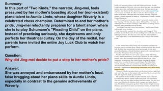 Summary:
In this part of "Two Kinds," the narrator, Jing-mei, feels
pressured by her mother's boasting about her (non-existent)
piano talent to Auntie Lindo, whose daughter Waverly is a
celebrated chess champion. Determined to end her mother's
pride, Jing-mei reluctantly prepares for a talent show, where
she is to play Schumann's "Pleading Child" on the piano.
Instead of practicing seriously, she daydreams and only
perfects her theatrical curtsy. On the day of the recital, her
parents have invited the entire Joy Luck Club to watch her
perform.
Question:
Why did Jing-mei decide to put a stop to her mother's pride?
Answer:
She was annoyed and embarrassed by her mother's loud,
false bragging about her piano skills to Auntie Lindo,
especially in contrast to the genuine achievements of
Waverly.
 