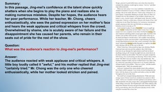 Summary:
In this passage, Jing-mei's confidence at the talent show quickly
shatters when she begins to play the piano and realizes she is
making numerous mistakes. Despite her hopes, the audience hears
her poor performance. While her teacher, Mr. Chong, cheers
enthusiastically, she sees the pained expression on her mother's face
and hears the weak applause and critical whispers from the crowd.
Overwhelmed by shame, she is acutely aware of her failure and the
disappointment she has caused her parents, who remain in their
seats out of pride for the rest of the show.
Question:
What was the audience's reaction to Jing-mei's performance?
Answer:
The audience reacted with weak applause and critical whispers. A
little boy loudly called it "awful," and his mother replied that Jing-mei
"certainly tried." Mr. Chong was the only one who cheered
enthusiastically, while her mother looked stricken and pained.
 
