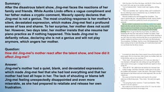 Summary:
After the disastrous talent show, Jing-mei faces the reactions of her
family and friends. While Auntie Lindo offers a vague compliment and
her father makes a cryptic comment, Waverly openly declares that
Jing-mei is not a genius. The most crushing response is her mother's
silent, devastated expression, which makes Jing-mei feel a profound
sense of loss and shame. To her surprise, her mother does not scold
her. However, two days later, her mother insists that she resume her
piano practice as if nothing happened. This leads Jing-mei to
defiantly refuse, declaring she is not a genius and will not play
anymore, which angers her mother.
Question:
How did Jing-mei's mother react after the talent show, and how did it
affect Jing-mei?
Answer:
Jing-mei's mother had a quiet, blank, and devastated expression,
which made Jing-mei feel that she had lost everything and that her
mother had lost all hope in her. The lack of shouting or blame left
Jing-mei feeling unexpectedly disappointed and even more
miserable, as she had prepared to retaliate and release her own
frustration.
 